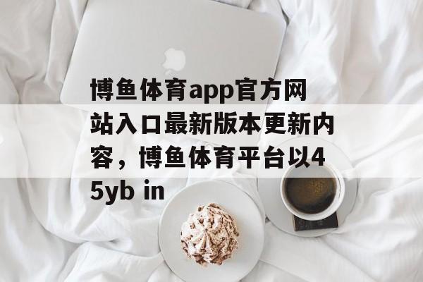 博鱼体育app官方网站入口最新版本更新内容，博鱼体育平台以45yb in