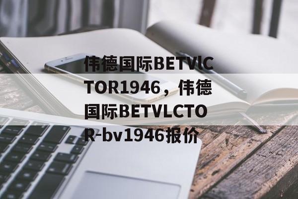 伟德国际BETVlCTOR1946，伟德国际BETVLCTOR-bv1946报价